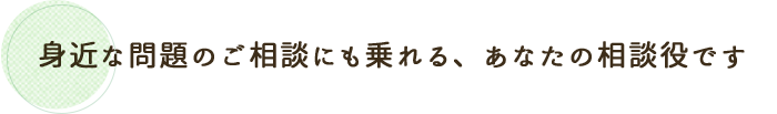 身近な問題のご相談にも乗れる、あなたの相談役です