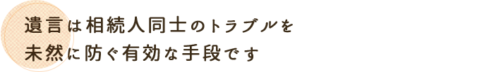 遺言は相続人同士のトラブルを未然に防ぐ有効な手段です